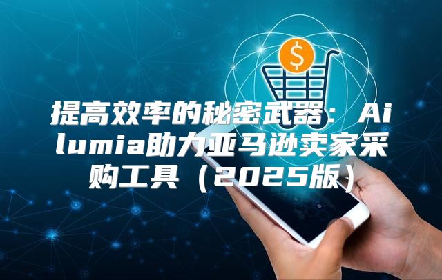 提高效率的秘密武器：Ailumia助力亚马逊卖家采购工具2025版