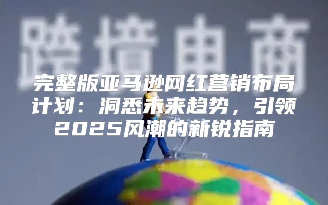 完整版亚马逊网红营销布局计划：洞悉未来趋势，引领2025风潮的新锐指南