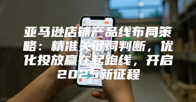 亚马逊店铺产品线布局策略：精准关键词判断，优化投放赢在起跑线，开启2025新征程