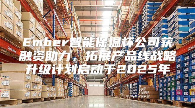 Ember智能保温杯公司获融资助力，拓展产品线战略升级计划启动于2025年