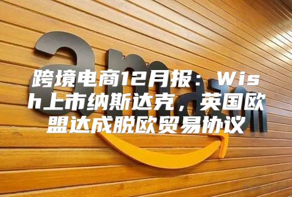 跨境电商12月报：Wish上市纳斯达克，英国欧盟达成脱欧贸易协议