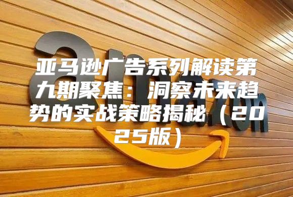 亚马逊广告系列解读第九期聚焦：洞察未来趋势的实战策略揭秘2025版