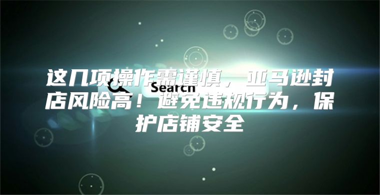 这几项操作需谨慎，亚马逊封店风险高！避免违规行为，保护店铺安全