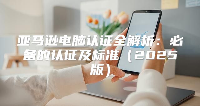 亚马逊电脑认证全解析：必备的认证及标准2025版