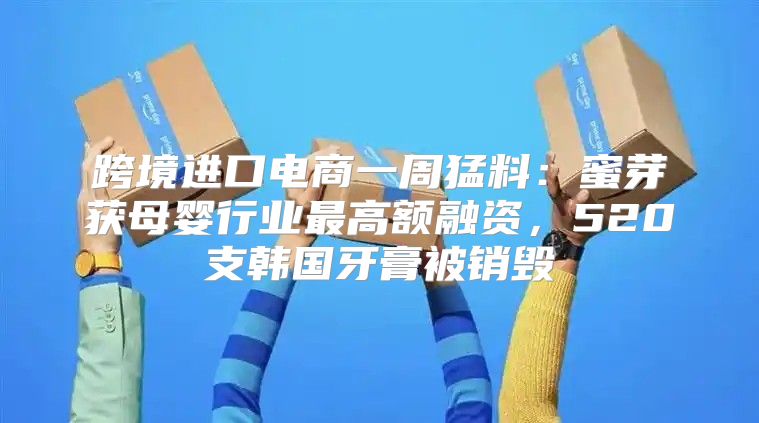 跨境进口电商一周猛料：蜜芽获母婴行业最高额融资，520支韩国牙膏被销毁
