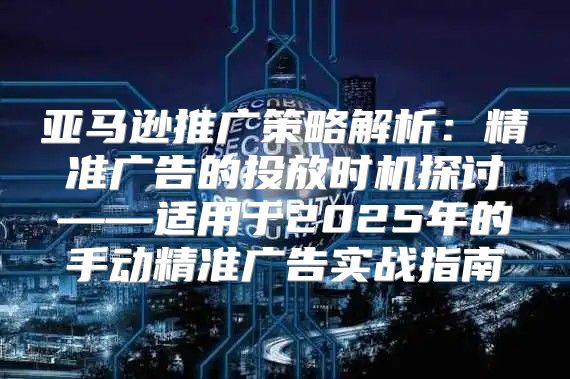 亚马逊推广策略解析：精准广告的投放时机探讨——适用于2025年的手动精准广告实战指南