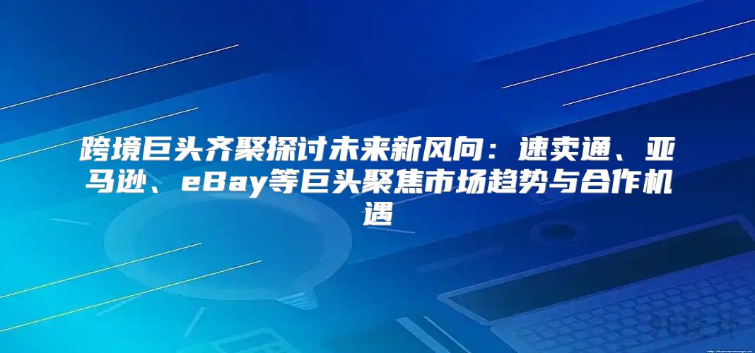跨境巨头齐聚探讨未来新风向：速卖通、亚马逊、eBay等巨头聚焦市场趋势与合作机遇
