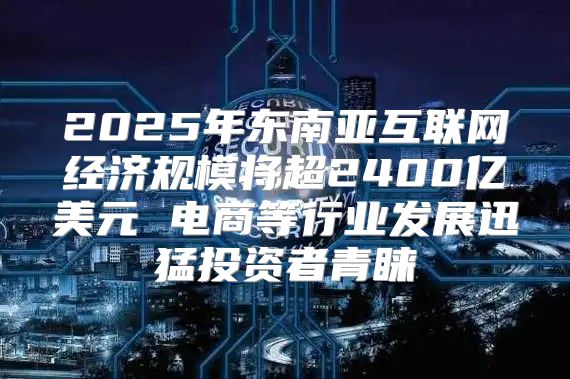 2025年东南亚互联网经济规模将超2400亿美元 电商等行业发展迅猛投资者青睐
