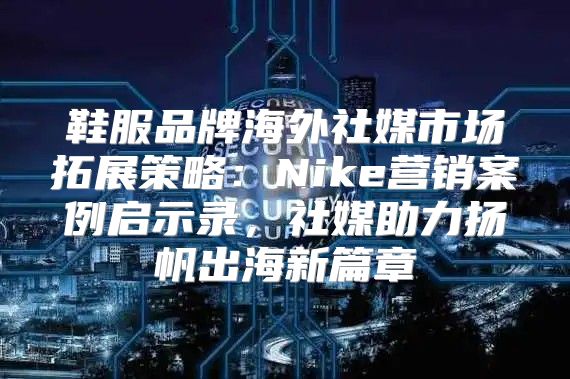 鞋服品牌海外社媒市场拓展策略：Nike营销案例启示录，社媒助力扬帆出海新篇章
