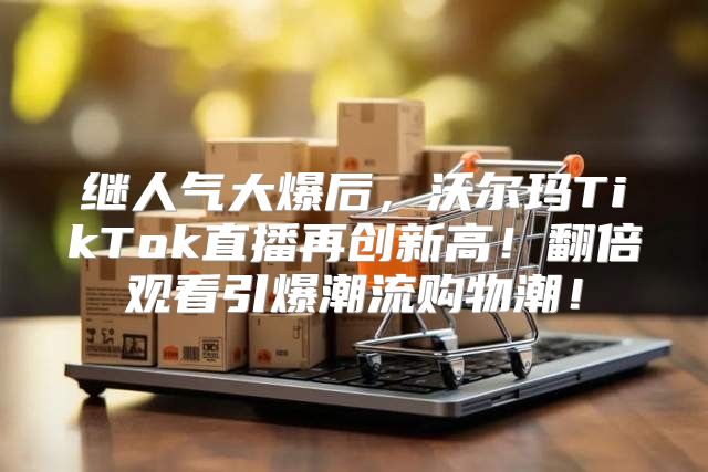 继人气大爆后，沃尔玛TikTok直播再创新高！翻倍观看引爆潮流购物潮！