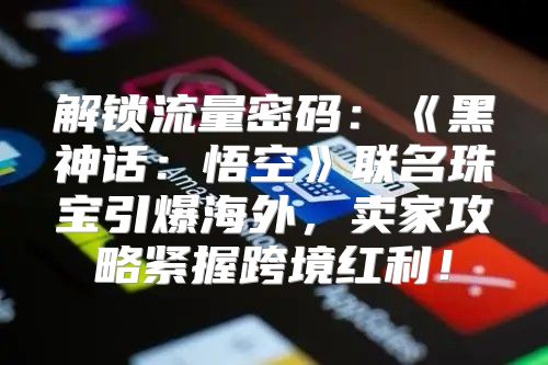 解锁流量密码：黑神话：悟空联名珠宝引爆海外，卖家攻略紧握跨境红利！