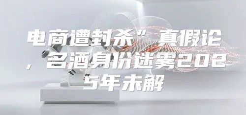 电商遭封杀”真假论，名酒身份迷雾2025年未解
