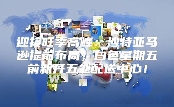 迎接旺季高峰：沙特亚马逊提前布局，白色星期五前新开五处配送中心！