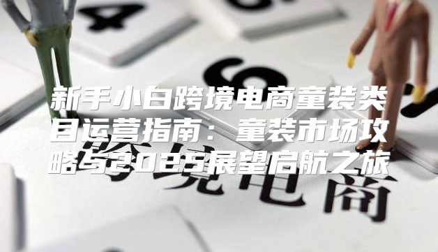 新手小白跨境电商童装类目运营指南：童装市场攻略与2025展望启航之旅