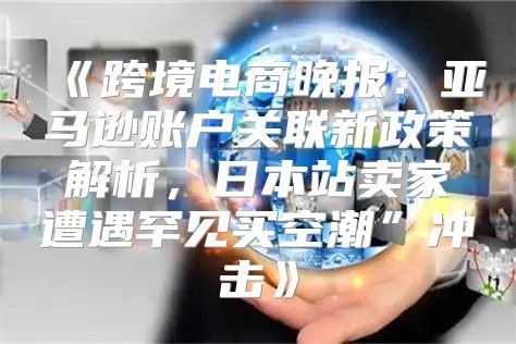 跨境电商晚报：亚马逊账户关联新政策解析，日本站卖家遭遇罕见买空潮”冲击