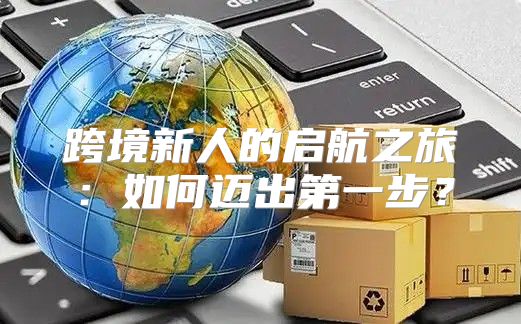 跨境新人的启航之旅：如何迈出第一步？