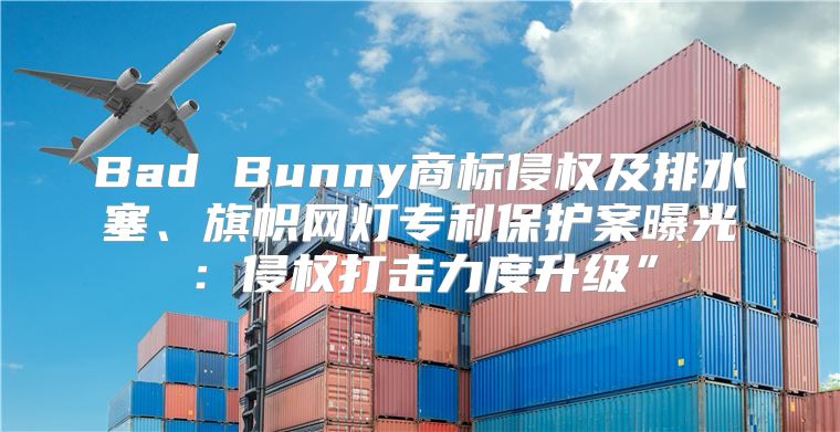 Bad Bunny商标侵权及排水塞、旗帜网灯专利保护案曝光：侵权打击力度升级”