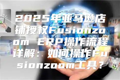 2025年亚马逊店铺授权Fusionzoom ERP操作流程详解：如何操作Fusionzoom工具？