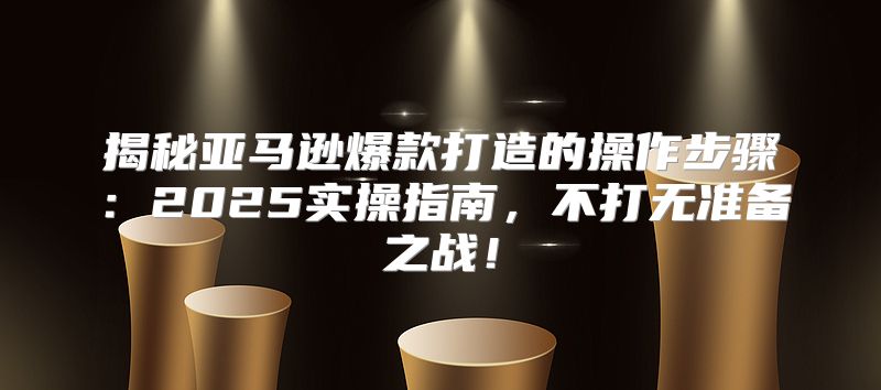 揭秘亚马逊爆款打造的操作步骤：2025实操指南，不打无准备之战！