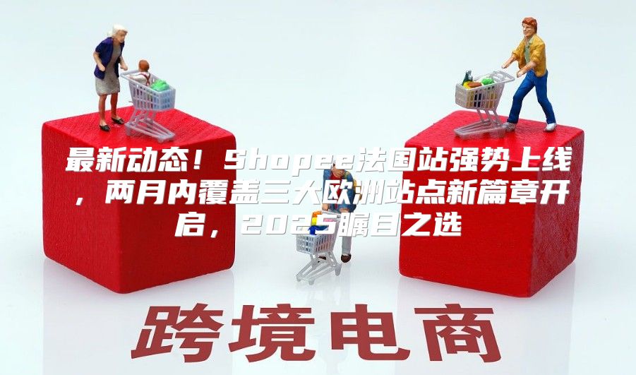 最新动态！Shopee法国站强势上线，两月内覆盖三大欧洲站点新篇章开启，2025瞩目之选