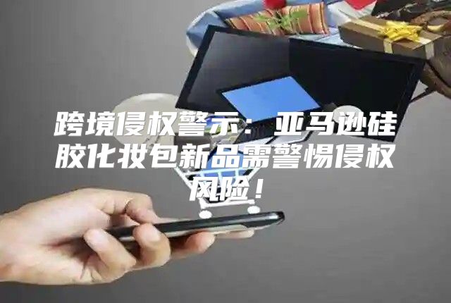 跨境侵权警示：亚马逊硅胶化妆包新品需警惕侵权风险！
