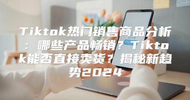 Tiktok热门销售商品分析：哪些产品畅销？Tiktok能否直接卖货？揭秘新趋势2025