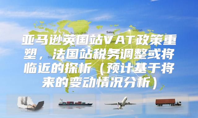 亚马逊英国站VAT政策重塑，法国站税务调整或将临近的探析预计基于将来的变动情况分析