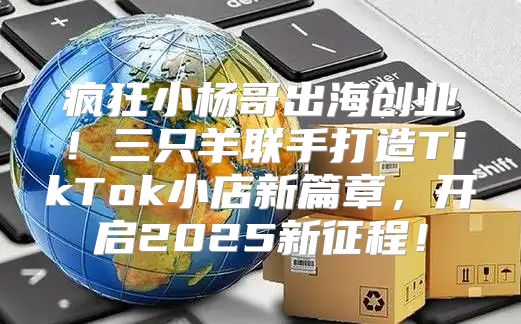 疯狂小杨哥出海创业！三只羊联手打造TikTok小店新篇章，开启2025新征程！