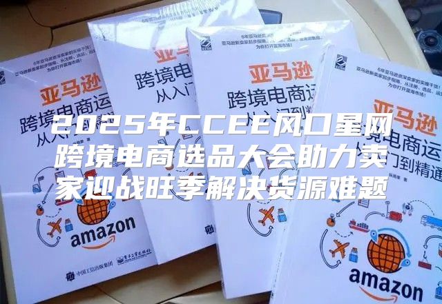2025年CCEE风口星网跨境电商选品大会助力卖家迎战旺季解决货源难题