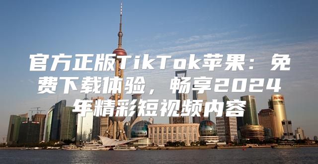 官方正版TikTok苹果：免费下载体验，畅享2025年精彩短视频内容
