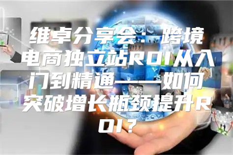 维卓分享会：跨境电商独立站ROI从入门到精通——如何突破增长瓶颈提升ROI？
