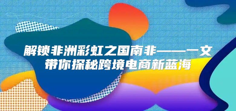 解锁非洲彩虹之国南非——一文带你探秘跨境电商新蓝海