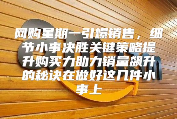 网购星期一引爆销售，细节小事决胜关键策略提升购买力助力销量飙升的秘诀在做好这几件小事上