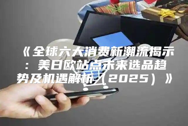 全球六大消费新潮流揭示：美日欧站点未来选品趋势及机遇解析2025