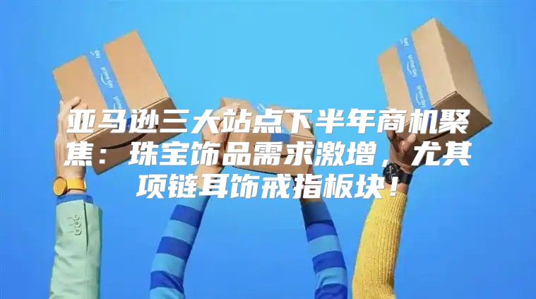 亚马逊三大站点下半年商机聚焦：珠宝饰品需求激增，尤其项链耳饰戒指板块！
