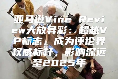 亚马逊Vine Review大放异彩：超越VP标志，成为评论界权威标杆，影响深远至2025年