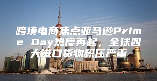 跨境电商焦点亚马逊Prime Day热度再起，全球四大港口货物积压严重