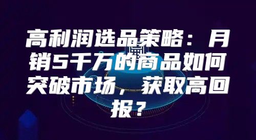 高利润选品策略：月销5千万的商品如何突破市场，获取高回报？
