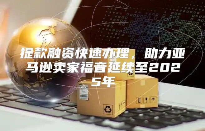 提款融资快速办理，助力亚马逊卖家福音延续至2025年