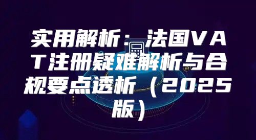 实用解析：法国VAT注册疑难解析与合规要点透析2025版