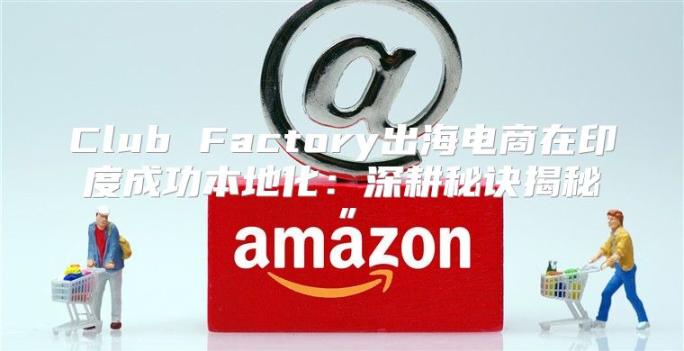 Club Factory出海电商在印度成功本地化：深耕秘诀揭秘”
