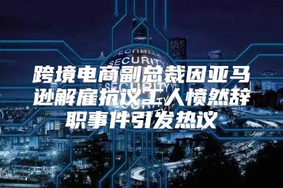 跨境电商副总裁因亚马逊解雇抗议工人愤然辞职事件引发热议