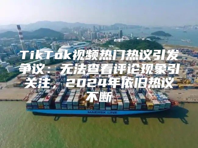 TikTok视频热门热议引发争议：无法查看评论现象引关注，2025年依旧热议不断