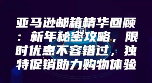 亚马逊邮箱精华回顾：新年秘密攻略，限时优惠不容错过，独特促销助力购物体验