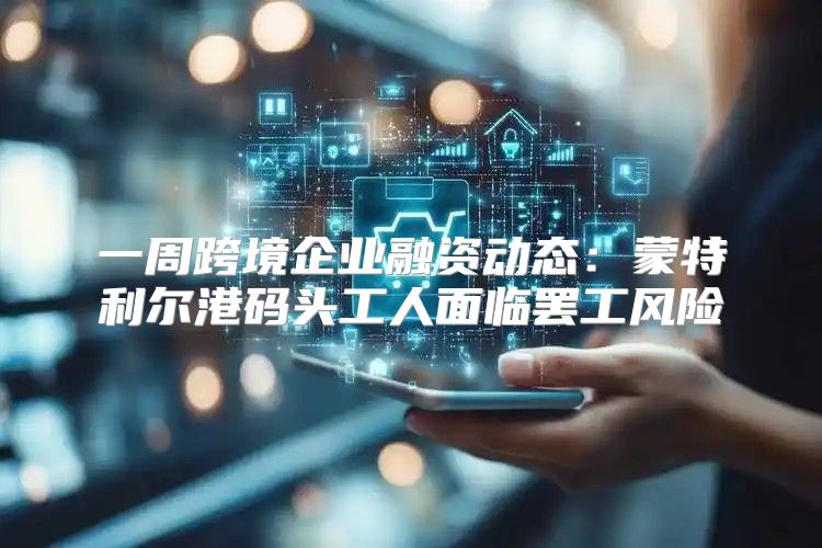 一周跨境企业融资动态：蒙特利尔港码头工人面临罢工风险