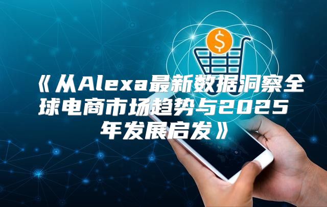 从Alexa最新数据洞察全球电商市场趋势与2025年发展启发