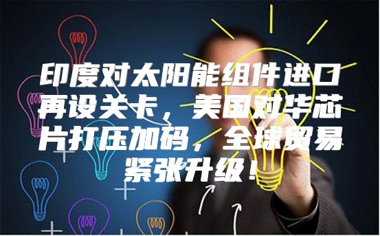 印度对太阳能组件进口再设关卡，美国对华芯片打压加码，全球贸易紧张升级！