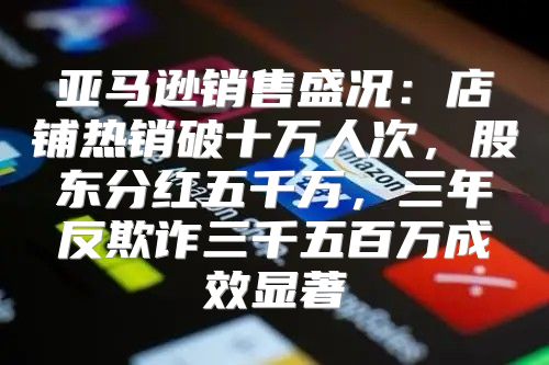 亚马逊销售盛况：店铺热销破十万人次，股东分红五千万，三年反欺诈三千五百万成效显著