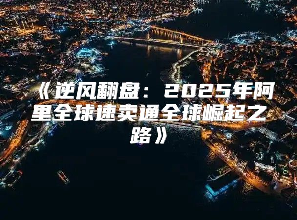 逆风翻盘：2025年阿里全球速卖通全球崛起之路
