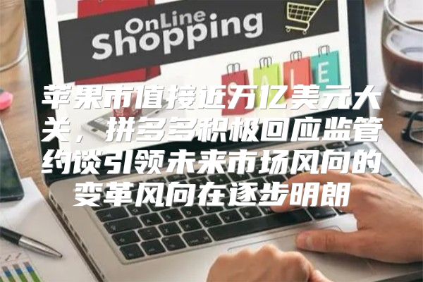 苹果市值接近万亿美元大关，拼多多积极回应监管约谈引领未来市场风向的变革风向在逐步明朗